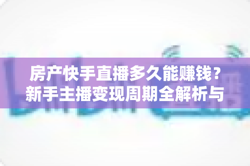 房产快手直播多久能赚钱？新手主播变现周期全解析与提速实操指南
