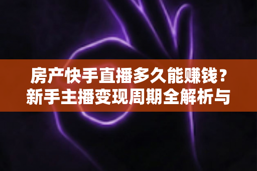 房产快手直播多久能赚钱？新手主播变现周期全解析与提速实操指南
