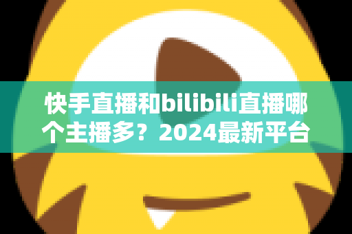 快手直播和bilibili直播哪个主播多?2024最新平台主播生态深度对比全解析 快手直播和bilibili直播哪个主播多?2024最新平台主播生态深度对比全解析