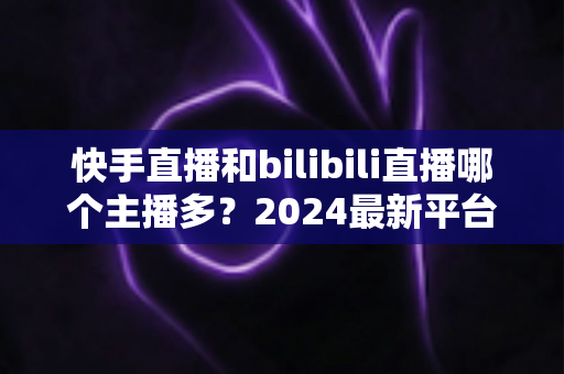 快手直播和bilibili直播哪个主播多?2024最新平台主播生态深度对比全解析 快手直播和bilibili直播哪个主播多?2024最新平台主播生态深度对比全解析