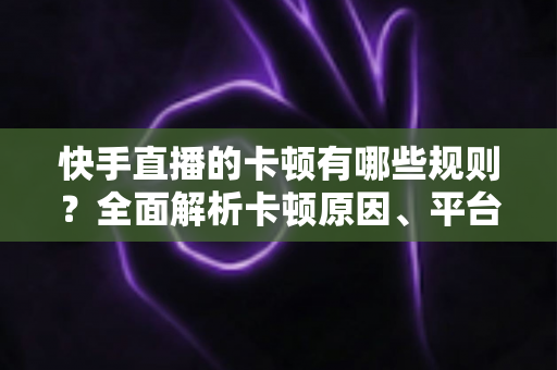 快手直播的卡顿有哪些规则？全面解析卡顿原因、平台规则与实用优化指南