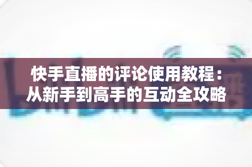 快手直播的评论使用教程:从新手到高手的互动全攻略 快手直播的评论使用教程:从新手到高手的互动全攻略