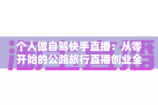 个人做自驾快手直播：从零开始的公路旅行直播创业全攻略