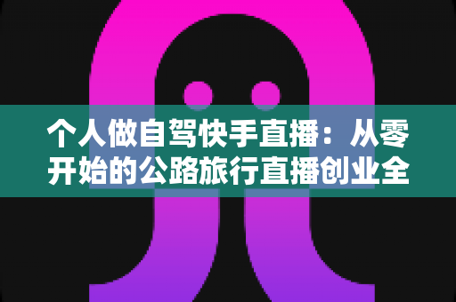 个人做自驾快手直播：从零开始的公路旅行直播创业全攻略