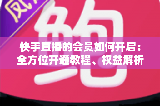 快手直播的会员如何开启:全方位开通教程、权益解析与实用技巧指南 快手直播的会员如何开启:全方位开通教程、权益解析与实用技巧指南