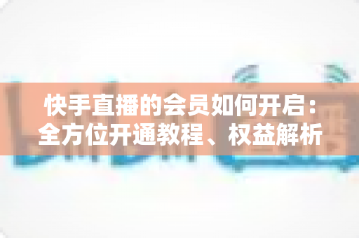 快手直播的会员如何开启:全方位开通教程、权益解析与实用技巧指南 快手直播的会员如何开启:全方位开通教程、权益解析与实用技巧指南