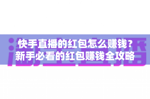快手直播的红包怎么赚钱？新手必看的红包赚钱全攻略与实用技巧