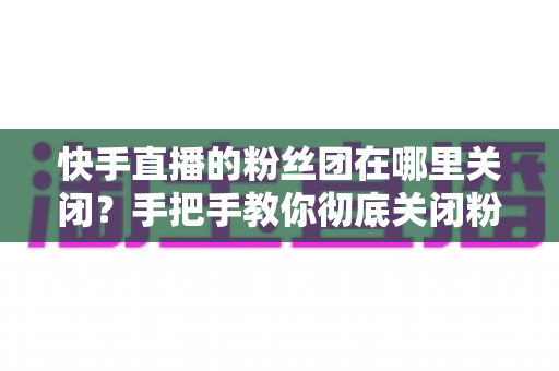 快手直播的粉丝团在哪里关闭？手把手教你彻底关闭粉丝团的完整教程