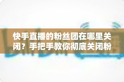 快手直播的粉丝团在哪里关闭？手把手教你彻底关闭粉丝团的完整教程