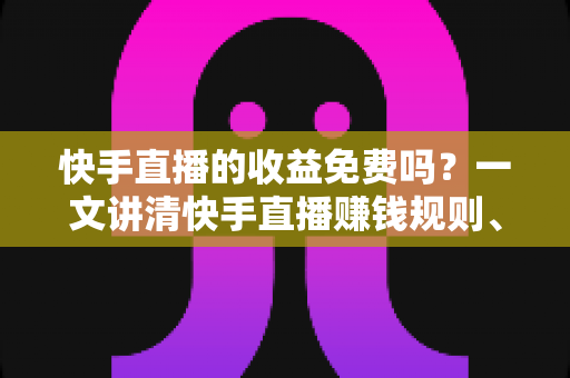 快手直播的收益免费吗？一文讲清快手直播赚钱规则、分成比例与提现全流程