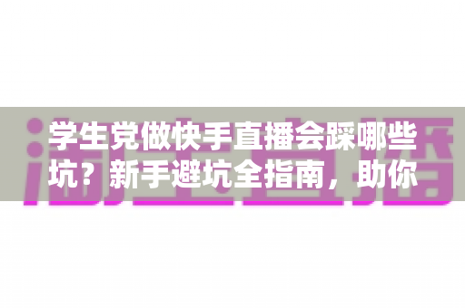 学生党做快手直播会踩哪些坑？新手避坑全指南，助你少走弯路稳步起步