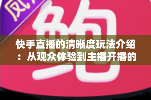 快手直播的清晰度玩法介绍：从观众体验到主播开播的全维度画质优化指南