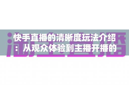 快手直播的清晰度玩法介绍：从观众体验到主播开播的全维度画质优化指南