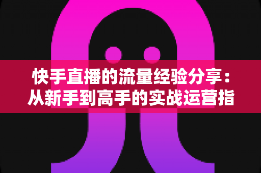 快手直播的流量经验分享：从新手到高手的实战运营指南