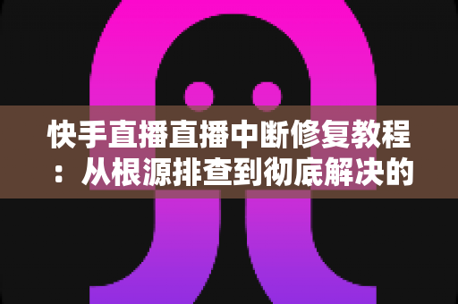 快手直播直播中断修复教程：从根源排查到彻底解决的完整指南