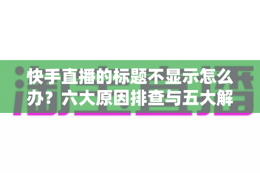 快手直播的标题不显示怎么办？六大原因排查与五大解决方案全指南