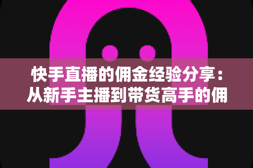 快手直播的佣金经验分享：从新手主播到带货高手的佣金提升实战指南