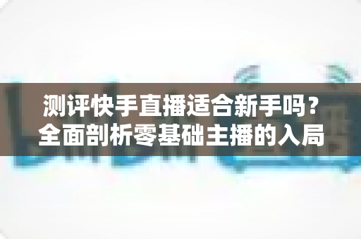 测评快手直播适合新手吗？全面剖析零基础主播的入局指南与真实体验