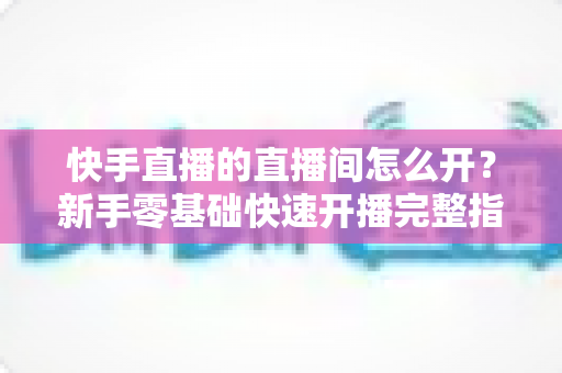 快手直播的直播间怎么开?新手零基础快速开播完整指南 快手直播的直播间怎么开?新手零基础快速开播完整指南