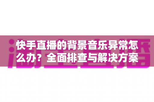 快手直播的背景音乐异常怎么办？全面排查与解决方案指南