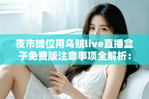 夜市摊位用乌贼live直播盒子免费版注意事项全解析:摆摊直播避坑与高效实操指南 夜市摊位用乌贼live直播盒子免费版注意事项全解析:摆摊直播避坑与高效实操指南