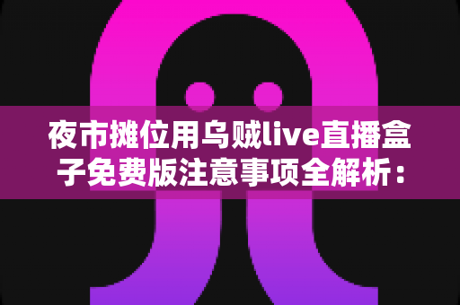 夜市摊位用乌贼live直播盒子免费版注意事项全解析：摆摊直播避坑与高效实操指南