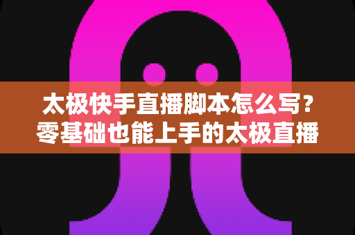 太极快手直播脚本怎么写?零基础也能上手的太极直播全流程脚本写作指南 太极快手直播脚本怎么写?零基础也能上手的太极直播全流程脚本写作指南
