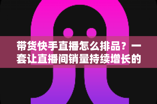 带货快手直播怎么排品？一套让直播间销量持续增长的科学排品实战指南