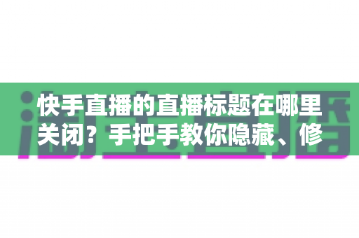 快手直播的直播标题在哪里关闭？手把手教你隐藏、修改直播标题的完整实用教程