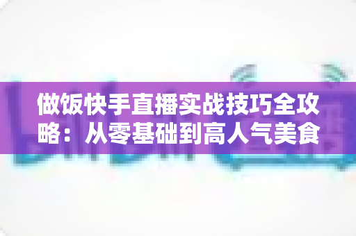 做饭快手直播实战技巧全攻略：从零基础到高人气美食主播的涨粉变现指南