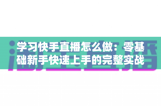 学习快手直播怎么做：零基础新手快速上手的完整实战指南