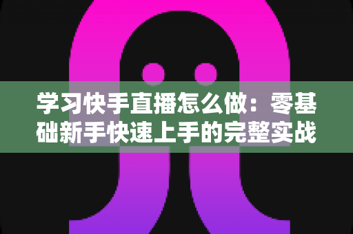 学习快手直播怎么做：零基础新手快速上手的完整实战指南