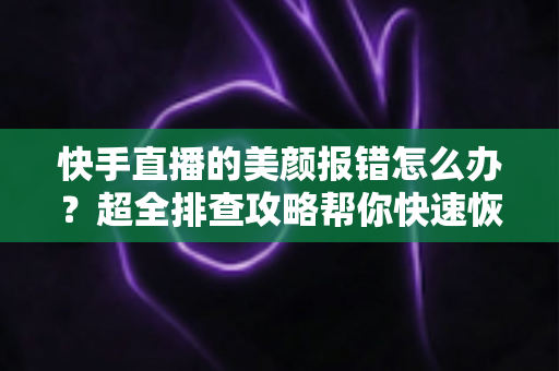 快手直播的美颜报错怎么办？超全排查攻略帮你快速恢复美颜开播