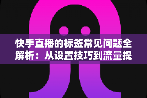 快手直播的标签常见问题全解析：从设置技巧到流量提升的实用指南