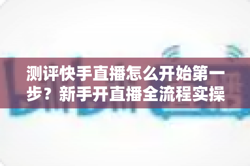 测评快手直播怎么开始第一步?新手开直播全流程实操指南与深度测评 测评快手直播怎么开始第一步?新手开直播全流程实操指南与深度测评