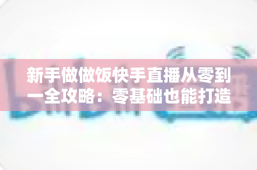 新手做做饭快手直播从零到一全攻略:零基础也能打造高人气美食直播间的实用秘籍 新手做做饭快手直播从零到一全攻略:零基础也能打造高人气美食直播间的实用秘籍