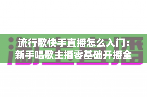 流行歌快手直播怎么入门：新手唱歌主播零基础开播全攻略