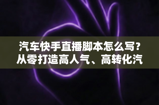 汽车快手直播脚本怎么写?从零打造高人气、高转化汽车直播间的实战指南 汽车快手直播脚本怎么写?从零打造高人气、高转化汽车直播间的实战指南