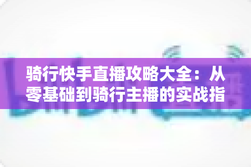 骑行快手直播攻略大全:从零基础到骑行主播的实战指南 骑行快手直播攻略大全:从零基础到骑行主播的实战指南