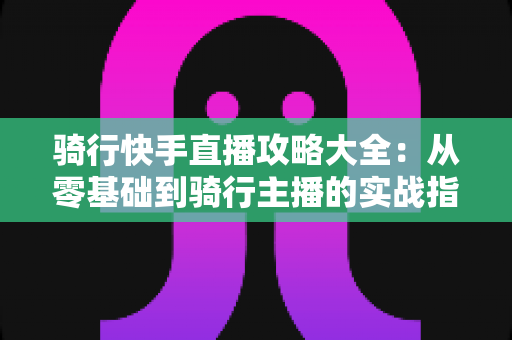 骑行快手直播攻略大全:从零基础到骑行主播的实战指南 骑行快手直播攻略大全:从零基础到骑行主播的实战指南