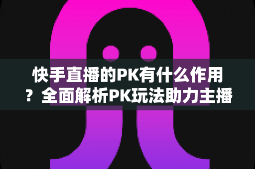快手直播的PK有什么作用?全面解析PK玩法助力主播涨粉增收的核心价值 快手直播的PK有什么作用?全面解析PK玩法助力主播涨粉增收的核心价值