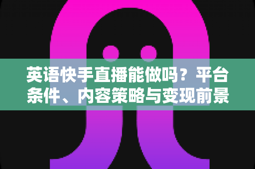 英语快手直播能做吗？平台条件、内容策略与变现前景一站式解析