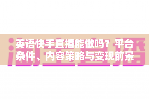 英语快手直播能做吗？平台条件、内容策略与变现前景一站式解析