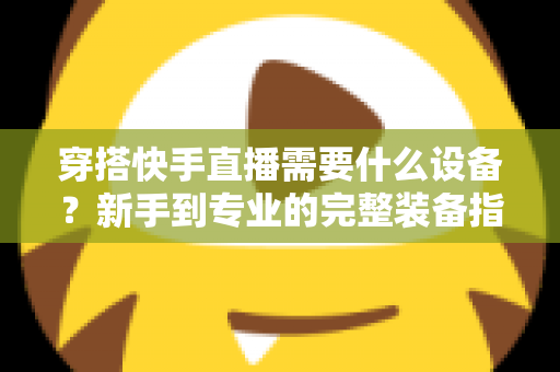 穿搭快手直播需要什么设备？新手到专业的完整装备指南