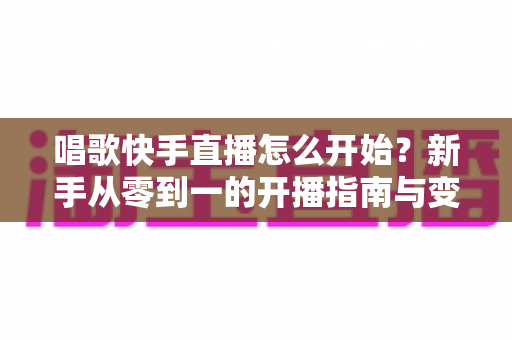 唱歌快手直播怎么开始?新手从零到一的开播指南与变现攻略 唱歌快手直播怎么开始?新手从零到一的开播指南与变现攻略