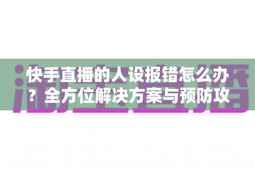 快手直播的人设报错怎么办？全方位解决方案与预防攻略一文读懂