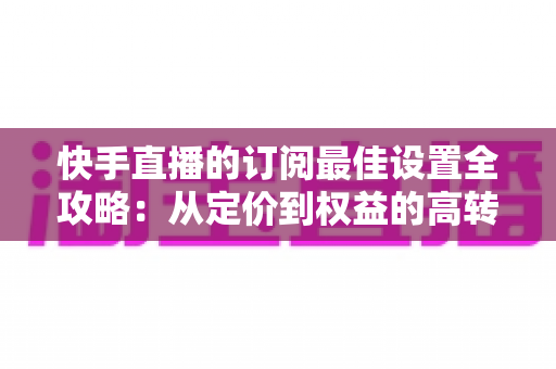 快手直播的订阅最佳设置全攻略：从定价到权益的高转化优化指南