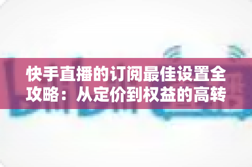 快手直播的订阅最佳设置全攻略：从定价到权益的高转化优化指南