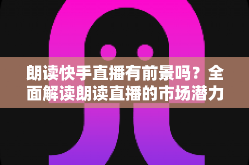 朗读快手直播有前景吗？全面解读朗读直播的市场潜力、变现方式与成功技巧