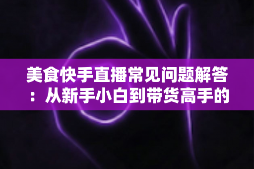 美食快手直播常见问题解答：从新手小白到带货高手的全方位实战指南